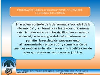 PROBLEMÁTICA JURÍDICA, LEGISLATIVA Y SOCIAL DEL COMERCIO
                ELECTRÓNICO EN COLOMBIA



 En el actual contexto de la denominada “sociedad de la
  información” , la informática y las telecomunicaciones
  están introduciendo cambios significativos en nuestra
    sociedad, las tecnologías de la información no solo
         permiten la recolección, procesamiento,
    almacenamiento, recuperación y comunicación de
grandes cantidades de información sino la celebración de
       actos que producen consecuencias jurídicas.
 