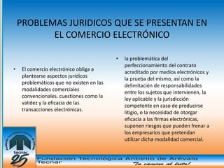 PROBLEMAS JURIDICOS QUE SE PRESENTAN EN
           EL COMERCIO ELECTRÓNICO

                                           •   la problemática del
                                               perfeccionamiento del contrato
•    El comercio electrónico obliga a
                                               acreditado por medios electrónicos y
     plantearse aspectos jurídicos
                                               la prueba del mismo, así como la
     problemáticos que no existen en las
                                               delimitación de responsabilidades
     modalidades comerciales
                                               entre los sujetos que intervienen, la
     convencionales. cuestiones como la
                                               ley aplicable y la jurisdicción
     validez y la eficacia de las
                                               competente en caso de producirse
     transacciones electrónicas.
                                               litigio, o la necesidad de otorgar
                                               eficacia a las firmas electrónicas,
                                               suponen riesgos que pueden frenar a
                                               los empresarios que pretendan
                                               utilizar dicha modalidad comercial.
 
