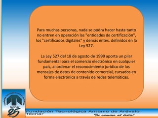 Para muchas personas, nada se podra hacer hasta tanto
 no entren en operación las "entidades de certificación",
los "certificados digitales" y demás entes. definidos en la
                          Ley 527.

  La Ley 527 del 18 de agosto de 1999 aporta un pilar
fundamental para el comercio electrónico en cualquier
   país, al ordenar el reconocimiento jurídico de los
mensajes de datos de contenido comercial, cursados en
    forma electrónica a través de redes telemáticas.
 