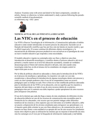 Analyze: Examine some with arrest and detail to his latest components, consider an
artistic, literary or otherwise, to better understand it, study a person following the pseudo-
scientific method of psychoanalysis
es.wiktionary.org / wiki / parse
NOTICIA ACTUAL DE LAS NTICS EN LA EDUCACION
Las NTICs en el proceso de educación
Las NTICs (Nuevas Tecnologías de la Información y Comunicación) aplicadas al ámbito
educativo están siendo introducidas en nuestro proceso de educación, haciendo eco al
llamado del desarrollo científico que hoy por hoy esta tan latente en nuestro medio y que
es difícil esquivarlo. El avance continuo de diferentes objetos tecnológicos y la
mecanización de diferentes procesos productivos nos envuelven en el paradigma de crear
un nuevo modelo educativo que responda a estas necesidades.
El modelo educativo vigente no contempla entre sus fines y objetivos una clara
introducción al desarrollo tecnológico y científico dentro el proceso educativo del nivel
primario y mucho menos en el nivel de educación secundaria, creando un verdadero
desasosiego para el futuro del sistema educativo del país, más aún cuando estas
tecnologías están hoy en día al alcance de los estudiantes sin ningún control ni
supervisión para su uso.
Por la falta de políticas educativas adecuadas y claras para la introducción de las NTICs
en el proceso de enseñanza y aprendizaje, los maestros ven cada vez con más
escepticismo y desconfianza la introducción de algunas tecnologías dentro este proceso y
como un claro ejemplo podemos citar el uso de la computadora como un recurso
pedagógico para su trabajo en aula. Pero si bien no se han establecido políticas adecuadas
para la introducción de las NTICs en la educación, esto no significa que los maestros y
maestras del país dejen a un lado el uso de estos recursos dentro de su práctica
pedagógica mas por el contrario nos debe impulsar a poder apropiamos de estos recursos
para enriquecer esta práctica.
El uso de la internet que cada día llega a manos de más estudiantes de diferentes niveles
de educación debería ser uno de los recursos de comunicación más rescatables para la
formación de los educandos, este recurso que nos permite indagar sobre diferentes
temáticas de las ciencias y otros aspectos que son relevantes en el ámbito educativo, debe
ser puesto a disposición de los jóvenes estudiantes para enriquecer sus aprendizajes y es
el maestro quien debe orientar su uso con fines educativos y de comunicación, pero si el
maestro no hace frente a esta realidad ni se apropia del uso de este recurso los estudiantes
trazan otros objetivos para su utilización las mismas que no mejoran el desarrollo de estos
sino los sumergen en el vicio por la búsqueda de información inadecuada y mal habida
 