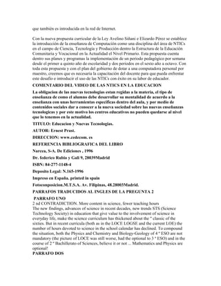 que también es introducida en la red de Internet.
Con la nueva propuesta curricular de la Ley Avelino Siñani e Elizardo Pérez se establece
la introducción de la enseñanza de Computación como una disciplina del área de NTICs
en el campo de Ciencia, Tecnología y Producción dentro la Estructura de la Educación
Comunitaria y Vocacional en la Actualidad el Nivel Primario. Esta propuesta cuenta
dentro sus planes y programas la implementación de un periodo pedagógico por semana
desde el primer a quinto año de escolaridad y dos periodos en el sexto año a octavo. Con
toda esta propuesta y con el plan del gobierno de dotar a una computadora personal por
maestro, creemos que es necesaria la capacitación del docente para que pueda enfrentar
este desafío e introducir el uso de las NTICs con éxito en su labor de educador.
COMENTARIO DEL VIDEO DE LAS NTICS EN LA EDUCACION
La obligacion de las nuevas tecnologias estan regidas a la materia, el tipo de
enseñanza de como el alumno debe desarrollar su mentalidad de acuerdo a la
enseñanza con unas herramientas especificas dentro del aula, y por medio de
contenidos sociales dar a conocer a la nueva sociedad sobre las nuevas enseñanzas
tecnologicas y por este motivo los centros educativos no pueden quedarse al nivel
que lo tenemos en la actualidad.
TITULO: Educacion y Nuevas Tecnologias.
AUTOR: Ernest Prast.
DIRECCION: www.cedecom. es
REFERENCIA BIBLIOGRAFICA DEL LIBRO
Narcea, S-A. De Ediciones , 1996
Dr. federico Rubio y Gali 9, 28039Madrid
ISBN: 84-277-1148-4
Deposito Legal: N.165-1996
Impreso en España. printed in spain
Fotoconposicion.M.T.S.A. Av. Filipinas, 48.28003Madrid.
PARRAFOS TRADUCIDOS AL INGLES DE LA PREGUNTA 2
PARRAFO UNO
2 nd CONTRADICTION. More content in science, fewer teaching hours
The new findings, advances of science in recent decades, new trends STS (Science
Technology Society) in education that give value to the involvement of science in
everyday life, make the science curriculum has thickened about the " classic of the
sixties. But in recent curricula (both as in the LOCE LOGSE and the current LOE) the
number of hours devoted to science in the school calendar has declined. To compound
the situation, both the Physics and Chemistry and Biology-Geology of 4 º ESO are not
mandatory (the picture of LOCE was still worse, had the optional to 3 º ESO) and in the
course of 2 º Bachillerato of Sciences, believe it or not ... Mathematics and Physics are
optional!
PARRAFO DOS
 
