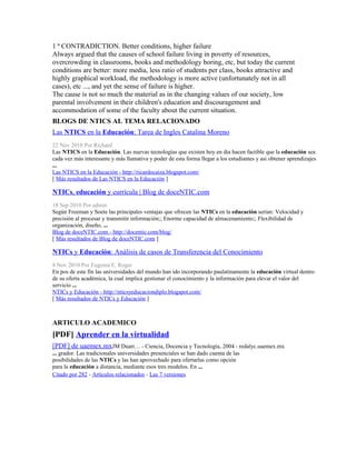 1 ª CONTRADICTION. Better conditions, higher failure
Always argued that the causes of school failure living in poverty of resources,
overcrowding in classrooms, books and methodology boring, etc, but today the current
conditions are better: more media, less ratio of students per class, books attractive and
highly graphical workload, the methodology is more active (unfortunately not in all
cases), etc ..., and yet the sense of failure is higher.
The cause is not so much the material as in the changing values of our society, low
parental involvement in their children's education and discouragement and
accommodation of some of the faculty about the current situation.
BLOGS DE NTICS AL TEMA RELACIONADO
Las NTICS en la Educación: Tarea de Ingles Catalina Moreno
22 Nov 2010 Por Richard
Las NTICS en la Educación. Las nuevas tecnologías que existen hoy en dia hacen factible que la educación sea
cada vez más interesante y más llamativa y poder de esta forma llegar a los estudiantes y asi obtener aprendizajes
...
Las NTICS en la Educación - http://ricardocaiza.blogspot.com/
[ Más resultados de Las NTICS en la Educación ]
NTICs, educación y currícula | Blog de doceNTIC.com
18 Sep 2010 Por admin
Según Freeman y Soete las principales ventajas que ofrecen las NTICs en la educación serían: Velocidad y
precisión al procesar y transmitir información;; Enorme capacidad de almacenamiento;; Flexibilidad de
organización, diseño, ...
Blog de doceNTIC.com - http://docentic.com/blog/
[ Más resultados de Blog de doceNTIC.com ]
NTICs y Educación: Análisis de casos de Transferencia del Conocimiento
8 Nov 2010 Por Eugenia E. Roger
En pos de este fin las universidades del mundo han ido incorporando paulatinamente la educación virtual dentro
de su oferta académica, la cual implica gestionar el conocimiento y la información para elevar el valor del
servicio ...
NTICs y Educación - http://nticsyeducaciondiplo.blogspot.com/
[ Más resultados de NTICs y Educación ]
ARTICULO ACADEMICO
[PDF] Aprender en la virtualidad
[PDF] de uaemex.mxJM Duart… - Ciencia, Docencia y Tecnología, 2004 - redalyc.uaemex.mx
... grador. Las tradicionales universidades presenciales se han dado cuenta de las
posibilidades de las NTICs y las han aprovechado para ofertarlas como opción
para la educación a distancia, mediante esos tres modelos. En ...
Citado por 282 - Artículos relacionados - Las 7 versiones
 
