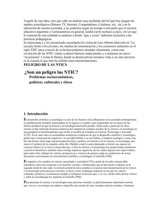 A partir de esta idea, creo que cabe un análisis muy profundo del rol que hoy juegan los
medios tecnológicos (llámese TV, Internet, Computadoras, Celulares, etc., etc.) en la
educación de nuestra sociedad, y no podemos negar un tiempo a esta parte que el sistema
educativo argentino y Latinoamérica en general, tendió cierto rechazo a estos, sin ver que
lo esencial de esta realidad es analizar a fondo ”que y como” debemos incluirlos a las
practicas pedagógicas.
Es interesante ( y les recomiendo consultarlo) la visión de Luis Alberto Quevedo en “La
escuela frente a los jóvenes, los medios de comunicación y los consumos culturales en el
siglo XXI” pues a través de su lectura podemos entender claramente, como esta
revolución de las NTIC vienen a alterar barreras tradicionales y a instaurar un nuevo
“ecosistema” ( como lo llama), donde se desenvuelven nuestras vidas y en este universo
es la escuela la que más ha sufrido estas transformaciones.
PELIGRO DE LAS NTICS
¿Son un peligro las NTIC?
Problemas socioeconómicos,
políticos, culturales y éticos
1. Introducción
El desarrollo científico y tecnológico es uno de los factores más influyentes en la sociedad contemporánea.
La globalización mundial, polarizadora de la riqueza y el poder, sería impensable sin el avance de las
fuerzas productivas que la ciencia y la tecnología han hecho posible. Sobre todo, a partir de los años
sesenta se han realizado diversos esfuerzos por integrar los estudios sociales de la ciencia y la tecnología en
una perspectiva interdisciplinaria que recibe el nombre de Estudios en Ciencia, Tecnología y Sociedad
(CTS). Ya en estos años se acumulaban numerosas evidencias de que el desarrollo científico y tecnológico
podía traer consecuencias negativas a la sociedad debido a su uso militar, el impacto ecológico u otras vías.
De esta forma, tomó auge una preocupación ética y política en relación con la ciencia y la tecnología, que
marcó el carácter de los estudios sobre ella. Debido a todo lo antes planteado se formó una especie de
consenso básico en el cual se enunciaba que, si bien la ciencia y la tecnología nos proporcionan numerosos
y positivos beneficios, también traen consigo impactos negativos, de los cuales algunos son imprevisibles,
pero todos ellos reflejan los valores, perspectivas y visiones de quienes están en condiciones de tomar
decisiones concernientes al conocimiento científico y tecnológico (Cutclieffe,1990).
El impulso a los estudios en ciencia, tecnología y sociedad (CTS) a partir de los años sesenta debe
entenderse como una respuesta a los desafíos sociales e intelectuales que se han hecho evidentes en la
segunda mitad de este siglo. La misión central de estos estudios es exponer una interpretación de la ciencia
y la tecnología como procesos sociales, es decir, como complejas empresas en las que los valores
culturales, políticos y económicos ayudan a configurar el proceso que, a su vez, incide sobre dichos valores
y sobre la sociedad que los mantiene (Cutclieffe,1990).
Para presentar la ciencia y la tecnología como procesos sociales, es particularmente importante mostrar
que ciencia y tecnología son objetivo específico de estudio de muy variadas ciencias sociales y humanas:
 