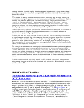 filosofía, economía, sociología, historia, antropología, ciencia política, gestión. De esta forma, se puede ir
abriendo poco a poco una ventana hacia la complejidad de la temática, sin ánimo de abarcarla pero sí de
ponerla en evidencia.
Para entender los aspectos sociales del fenómeno científico tecnológico, tanto por lo que respecta a sus
condicionantes como por lo que atañe a sus consecuencias, la concepción CTS ha definido como objetivos
centrales de su trabajo: la promoción de la alfabetización científica, consolidando en los jóvenes la
vocación por el estudio de la ciencia y la tecnología, así como el desarrollo de actitudes y prácticas
democráticas en cuestiones de importancia social relacionadas con la innovación tecnológica o con la
intervención ambiental. Todo ello en función de aproximar la cultura humanista y la cultura científico-
tecnológica, para avanzar hacia una visión más integrada de los problemas.
Se busca que ciencia y tecnología sean entendidas como procesos sociales porque sólo así el estudiante se
sentirá interesado por el fenómeno científico y tecnológico, y calibrará la existencia de campos de
influencia en los que podría llegar a participar.
Por otra parte, pero en el mismo sentido de revisión del papel de la ciencia y la tecnología en la sociedad,
se está produciendo un cambio en el rol del estado que, a partir de formas muy burocráticas y fuertemente
vinculadas a al idea de existencia de "un sector científico y tecnológico", ha pasado a propiciar la
construcción de un "Sistema Nacional de Innovación". Dicho cambio define una tendencia orientada a
lograr una organización institucional que permita aunar capacidades de diferentes instituciones, destinadas
a hacer posibles los procesos de innovación.
La revolución de las tecnologías de la información y la comunicación ha tomado gran importancia dentro
del desarrollo social, ya que se encuentran aplicadas en casi todos los sectores económicos y sociales.
Además, globalización, información, conocimiento y tecnologías de la información son términos de uso
frecuente en el lenguaje cotidiano de los profesores universitarios, que están pendientes de lo que acontece
en el ámbito de la investigación educativa y la docencia. Estos universitarios prefieren adaptarse a los
nuevos requerimientos tecnológicos, antes de que la obsolescencia se los trague y los convierta en piezas de
museo.
Por todo lo antes comentado, este trabajo pretende hacer un estudio de forma general de los problemas
éticos que trae consigo el uso de las Nuevas Tecnologías de la Información y la Comunicación, en nuestra
sociedad en la actualidad.
HABILIDADES NECESARIAS
Habilidades necesarias para la Educación Moderna con
NTICS en el aula
Como una forma de ir cerrando el capítulo destinado a los estándares de formación básica
en tecnología para los estudiantes, voy a intentar delimitar aquellos elementos que a mi
parecer son altamente decidores en relación con este tema, algo así como una selección
de lo ya dicho del tipo "lo que no se puede dejar de hacer". Ya el Informe Delors ha
señalado con particular lucidez que las cuatro grandes ocupaciones de la educación del
siglo XXI son: 1. Aprender a Aprender. 2. Aprender a Hacer. 3. Aprender a Ser y 4.
Aprender a Vivir con los demás. Partiendo de esa base y vinculándola con las Nuevas
Tecnologías en el aula, tenemos que es importante que nuestros alumnos puedan:
Aprender a Aprender: - Alfabetización en Medios Tecnológicos. - Alfabetización en
 