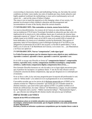 overcrowding in classrooms, books and methodology boring, etc, but today the current
conditions are better: more media, less ratio of students per class, books attractive and
highly graphical workload, the methodology is more active (unfortunately not in all
cases), etc ..., and yet the sense of failure is higher.
The cause is not so much the material as in the changing values of our society, low
parental involvement in their children's education and discouragement and
accommodation of some of the faculty about the current situation.
2ª CONTRADICCIÓN. Más contenidos en ciencia, menos horas lectivas
Los nuevos descubrimientos, los avances de la Ciencia en estas últimas décadas, la
nuevas tendencias CTS (Ciencia Tecnología Sociedad) en educación que dan valor a la
implicación de la ciencia en la vida cotidiana, hacen que el currículo de ciencias haya
engrosado respecto al “clásico” de los años sesenta. Sin embargo en los últimos planes de
estudio (tanto en la LOGSE como en la LOCE como en la actual LOE) el número de
horas dedicadas a la ciencia en el calendario escolar ha disminuido. Para agravar el
panorama, tanto la Física-Química como la Biología-Geología de 4º de ESO no son
obligatorias (el panorama de la LOCE aún era peor, se llevaba la optatividad a 3º de la
ESO) y en el curso de 2º de Bachillerato de Ciencias, se lo crean o no… ¡las Matemáticas
y la Física son optativas!
3ª CONTRADICCIÓN. Nuevas “competencias”, todo sigue igual
La Unión Europea propone que los alumnos logren unos objetivos muy ambiciosos:
Aprender a conocer, aprender a hacer, aprender a convivir, aprender a ser.
En la LOE se recoge esta filosofía en forma de” competencias básicas”: comprensión
lectora, expresión oral y escrita, competencia científico-tecnológica, comprensión
artística y audiovisual, competencia digital, competencia ético-cívica,….
Pero formular filosofías hermosas no vale de nada si no se logra algún mecanismo para
que el profesor las incorpore a su quehacer diario. Y uno de los más eficaces sería la
evaluación concreta de dichas competencias, algo que por desgracia no se contempla por
el momento.
Si no se lleva a cabo, la ley será muy progresista pero la mayoría del profesorado lo verá
como la “última moda” y no calará en ni en su programación ni en su metodología.
Convendría recordar que en los inicios de la Reforma promovida por el PSOE en los
ochenta existían los “Objetivos Generales” que tenían que ser evaluados desde las
distintas materias y que eran la llave para superar la ESO. Los padres recibían en el
boletín de calificaciones, las notas “clásicas” de Matemáticas, Lengua, etc pero también
las de “Expresión oral y escrita”, “Hábito racional de trabajo”, “Razonamiento lógico”,
etc , que ofrecían una radiografía del alumno mucho más precisa que la habitual.
IMPACTO DE LAS NTICS
Impacto de las NTIC en la Educación
Centrándonos ahora en el ámbito educativo nos encontramos con esa revolución
tecnológica, anteriormente mencionada, que ha llegado también a las aulas produciendo
un gran desconcierto.
Escuela y Familia se enfrentan a poderosos competidores que les impiden llevar a cabo la
 