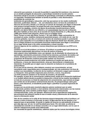 educación que quisieran, la escuela ha perdido la capacidad de mantener a los alumnos
en un ámbito protegido de educación y aprendizaje resistente al mundo exterior.
Garantizar desde la escuela un ambiente de aprendizaje controlado es dificilísimo, cuando
no imposible. Paralelamente también la familia ha perdido o visto disminuida la
posibilidad de controlar los
ambientes de aprendizaje y educación, sólo hay que pensar en los medio multimedia:
televisión, publicidad, internet .... etc. son elementos clave a la hora de contradecir el
discurso de escuela y familia y no sólo por el cúmulo de mensajes que llegan al educando
sino porque la propia familia y la propia Escuela viven también el desasosiego que
producen los cambios, vivimos una época de profundas transformaciones y quizá
también una época falta de una reflexión y un conocimiento riguroso de la situación.
McLuhan hablaba ya hace años de la escuela sin muros (Carpenter, E. y McLuhan, M. (ed.)
(1968) para ilustrar esta situación. Parece que no le faltaba razón.
Pérez Tornero va más allá (Pérez Tornero, J. M. (ed) (2000) y llega a pronosticar la
sociedad sin aulas, metáfora ciertamente pesimista aunque, a mi modo de ver, real. En
términos globales, nos dice, el número de centros de enseñanza puede ir aumentando
pero su peso específico en la sociedad no deja de disminuir desde hace décadas, parece
que el colegio perdería sus principales funciones tradicionales para llegar a convertirse
en un lugar donde tener a los niños entretenidos y a buen recaudo.
Veamos algunos de los cambios y nuevas situaciones que introducen Las NTIC en la
Escuela:
Cambios en el rol del profesor y el alumno. El profesor no puede seguir ejerciendo sus
funciones tradicionales discursivas a la hora de instruir al alumno,
debe adquirir otras habilidades como, por ejemplo, las de diseñador de situaciones de
aprendizaje, tutorización presencial y virtual de los alumnos y productor de medios, así
mismo, tendrá que tener unos conocimientos informáticos mínimos y someterse a
programas de formación continua para poder realizar sus funciones.
En ocasiones puede producirse una cierta resistencia al cambio por parte de los
profesores, a veces por desconocimiento, otras por desconfianza o simplemente
desinterés. Es posible que en algún caso la situación se traduzca en un problema de
autoconfianza
En el caso de los alumnos, ellos deberán construir sus conocimientos, así que
necesitarán estar capacitados para el autoaprendizaje, ser más autónomos a la hora de
analizar sus necesidades, la elección de los medios y el itinerario a seguir para construir
su formación. Unas grandes exigencias para alumnos, a veces, muy jóvenes
Las NTIC producen cambios en las formas de enseñar y de aprender:
Por ejemplo, el paso de la comunicación unidireccional, propia de la formación tradicional
a un modelo abierto donde es posible la interacción a través de los medios tecnológicos,
se trata de un proceso no lineal de adquisición de conocimientos, aquí entraría en juego
ese cambio de rol del profesor anteriormente descrito. El autoaprendizaje cobra gran
fuerza, como decíamos, el estudiante puede llegar a planificar su propia trayectoria de
formación.
Aunque aún es pronto para mostrarlo algunos autores sostienen que se están
produciendo cambios también a nivel cerebral, directamente relacionados con las nuevas
habilidades [4], estos cambios podrían llegar a ocasionar consecuencias
contraproducentes, como, por ejemplo, disminución de la capacidad de imaginación,
decrecimiento del esfuerzo mental al usar el medio visual y disminución de la atención
hacia la información verbal
Otro de los cambios es la caída de las barreras espacio-temporales entre el profesor y el
alumno y entre el alumno y la Escuela, es decir, la libre elección de los tiempos y los
espacios para el aprendizaje. Al perder la rigidez de horarios se está pidiendo al alumno
que elija algo que, tal vez, no esté facultado para hacer. Por otro lado, se elimina la
necesidad de coincidir en un tiempo concreto o en un lugar determinado, con lo cual, la
relación interpersonal puede verse deteriorada.
Sin necesidad de aportar estadísticas, sabemos todos que las nuevas tecnologías reinan
 