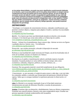 en los países desarrollados, una parte muy poco significativa numéricamente hablando,
en el mundo, y que la escuela pública aún en los países desarrollado no siempre está en
condiciones de asumir los gastos que la nueva situación genera, así que el riesgo de
exclusión social y de falta en cuanto a la igualdad de oportunidades es muy claro [5]
La continua aparición de Nuevas tecnologías y la posibilidad de aplicación pedagógica
pude crear una situación de desconcierto e inseguridad, todo va muy rápido y, a veces,
hay que olvidar conocimientos, como por ej. programas , nuevos recursos y sistemas
operativos, que ha costado mucho esfuerzo y tiempo aprender, esto puede ocasionar
desajustes de aprendizaje.
DEFINICIONES
Tecnología: es el conjunto de conocimientos técnicos, ordenados científicamente, que
permiten construir objetos y máquinas para adaptar el medio y satisfacer las necesidades
de las personas. ...
es.wikipedia.org/wiki/Tecnología
Cambio - Es el precio que tiene una determinada moneda en relación a otra moneda
extranjera. A la relación que existe entre ambas se le llama tipo de cambio.
www.templeton.es/spain/jsp_cm/guide/glossary_c.jsp
Ilustrar: . Aclararr luz al entendimiento, hacer conocer algo. Adornar un texto con figuras
o grabados alusivos. Instruir, ense... Ver definición
www.definicion.org/diccionario/61
Promovido - que recebeu promoção; colocado à disposição do mercado
pt.wiktionary.org/wiki/promovido
Reforma es una localidad del estado mexicano de Chiapas, una de las localizadas más al
norte de la entidad, cercana a la frontera con Tabasco.
es.wikipedia.org/wiki/Reforma_(Chiapas)
Revolución es el cambio o transformación radical y profunda respecto al pasado
inmediato. Se puede producir en varios ámbitos al mismo tiempo, tales como
económicos, culturales, religiosos, políticos, sociales, militares, etc. ...
es.wikipedia.org/wiki/Revolución
Garatizar: Dar una garantía material o moral del cumplimiento de una obligación.
www.bibliotecajuridica.creab.org/diccionario_de_terminos_juridicos_y_voces_latinas/di
ccio_archivos/term_jur_archivos/G.htm
Conocimiento: es, por una parte, el estado de quien conoce o sabe algo, y por otro lado,
los contenidos sabidos o conocidos que forman parte del patrimonio cultural del Homo
sapiens. Saber que se consigue mediante la experiencia personal, la observación o el
estudio.
es.wikipedia.org/wiki/Conocimiento
Libre :La libertad es un concepto inanimado al que se le han dado numerosas
interpretaciones por parte de diferentes filosofías y escuelas de pensamiento. ...
es.wikipedia.org/wiki/Libre
Analizar : Examinar algo con detención y detalladamente, hasta sus últimos componentes;
Examinar una creación artística, literaria u otra, para comprenderla mejor; Estudiar una
persona siguiendo el método seudocientífico del sicoanálisis
es.wiktionary.org/wiki/analizar
 