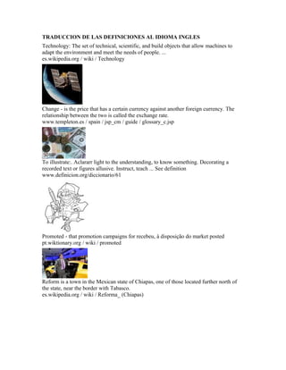TRADUCCION DE LAS DEFINICIONES AL IDIOMA INGLES
Technology: The set of technical, scientific, and build objects that allow machines to
adapt the environment and meet the needs of people. ...
es.wikipedia.org / wiki / Technology
Change - is the price that has a certain currency against another foreign currency. The
relationship between the two is called the exchange rate.
www.templeton.es / spain / jsp_cm / guide / glossary_c.jsp
To illustrate:. Aclararr light to the understanding, to know something. Decorating a
recorded text or figures allusive. Instruct, teach ... See definition
www.definicion.org/diccionario/61
Promoted - that promotion campaigns for recebeu, à disposição do market posted
pt.wiktionary.org / wiki / promoted
Reform is a town in the Mexican state of Chiapas, one of those located further north of
the state, near the border with Tabasco.
es.wikipedia.org / wiki / Reforma_ (Chiapas)
 