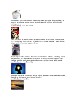 Revolution is the radical change or transformation and deep to the immediate past. Can
occur in several areas at once, such as economic, cultural, religious, political, social,
military, etc.. ...
es.wikipedia.org / wiki / Revolution
Shall guarantee: To provide material or moral guarantee the fulfillment of an obligation.
www.bibliotecajuridica.creab.org / diccionario_de_terminos_juridicos_y_voces_latinas /
diccio_archivos / term_jur_archivos / G.htm
Knowledge: is on the one hand, the state of one who knows or knows something, and on
the other hand, the contents known or known as part of the cultural heritage of Homo
sapiens. Knowing that is achieved through personal experience, observation or study.
es.wikipedia.org / wiki / Knowledge
Freedom: Freedom is an inanimate concept that has been given numerous interpretations
by different philosophies and schools of thought. ...
es.wikipedia.org / wiki / Free
 