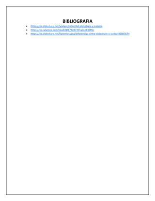 BIBLIOGRAFIA
• https://es.slideshare.net/yorlyncito/scribd-slideshare-y-calamo
• https://es.calameo.com/read/00479437315a3ce83785c
• https://es.slideshare.net/karenrossana/diferencias-entre-slideshare-y-scribd-45807674
 
