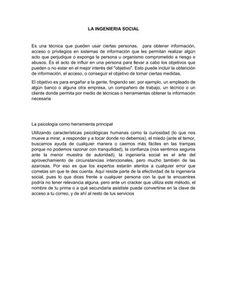 LA INGENIERIA SOCIAL


Es una técnica que pueden usar ciertas personas, para obtener información,
acceso o privilegios en sistemas de información que les permitan realizar algún
acto que perjudique o exponga la persona u organismo comprometido a riesgo o
abusos. Es el acto de influir en una persona para llevar a cabo los objetivos que
pueden o no estar en el mejor interés del "objetivo". Esto puede incluir la obtención
de información, el acceso, o conseguir el objetivo de tomar ciertas medidas.
El objetivo es para engañar a la gente, fingiendo ser, por ejemplo, un empleado de
algún banco o alguna otra empresa, un compañero de trabajo, un técnico o un
cliente donde permita por medio de técnicas o herramientas obtener la información
necesaria




La psicología como herramienta principal
Utilizando características psicológicas humanas como la curiosidad (lo que nos
mueve a mirar, a responder y a tocar donde no debemos), el miedo (ante el temor,
buscamos ayuda de cualquier manera o caemos más fáciles en las trampas
porque no podemos razonar con tranquilidad), la confianza (nos sentimos seguros
ante la menor muestra de autoridad), la ingeniería social es el arte del
aprovechamiento de circunstancias intencionales, pero mucho también de las
azarosas. Por eso es que los expertos estarán atentos a cualquier error que
cometas sin que te des cuenta. Aquí reside parte de la efectividad de la ingeniería
social, pues lo que dices frente a cualquier persona con la que te encuentres
podría no tener relevancia alguna, pero ante un cracker que utiliza este método, el
nombre de tu prima o a qué secundaria asististe puede convertirse en la clave de
acceso a tu correo, y de ahí al resto de tus servicios
 