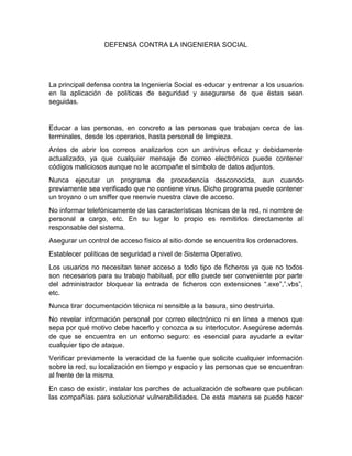 DEFENSA CONTRA LA INGENIERIA SOCIAL




La principal defensa contra la Ingeniería Social es educar y entrenar a los usuarios
en la aplicación de políticas de seguridad y asegurarse de que éstas sean
seguidas.


Educar a las personas, en concreto a las personas que trabajan cerca de las
terminales, desde los operarios, hasta personal de limpieza.
Antes de abrir los correos analizarlos con un antivirus eficaz y debidamente
actualizado, ya que cualquier mensaje de correo electrónico puede contener
códigos maliciosos aunque no le acompañe el símbolo de datos adjuntos.
Nunca ejecutar un programa de procedencia desconocida, aun cuando
previamente sea verificado que no contiene virus. Dicho programa puede contener
un troyano o un sniffer que reenvíe nuestra clave de acceso.
No informar telefónicamente de las características técnicas de la red, ni nombre de
personal a cargo, etc. En su lugar lo propio es remitirlos directamente al
responsable del sistema.
Asegurar un control de acceso físico al sitio donde se encuentra los ordenadores.
Establecer políticas de seguridad a nivel de Sistema Operativo.
Los usuarios no necesitan tener acceso a todo tipo de ficheros ya que no todos
son necesarios para su trabajo habitual, por ello puede ser conveniente por parte
del administrador bloquear la entrada de ficheros con extensiones “.exe”,”.vbs”,
etc.
Nunca tirar documentación técnica ni sensible a la basura, sino destruirla.
No revelar información personal por correo electrónico ni en línea a menos que
sepa por qué motivo debe hacerlo y conozca a su interlocutor. Asegúrese además
de que se encuentra en un entorno seguro: es esencial para ayudarle a evitar
cualquier tipo de ataque.
Verificar previamente la veracidad de la fuente que solicite cualquier información
sobre la red, su localización en tiempo y espacio y las personas que se encuentran
al frente de la misma.
En caso de existir, instalar los parches de actualización de software que publican
las compañías para solucionar vulnerabilidades. De esta manera se puede hacer
 