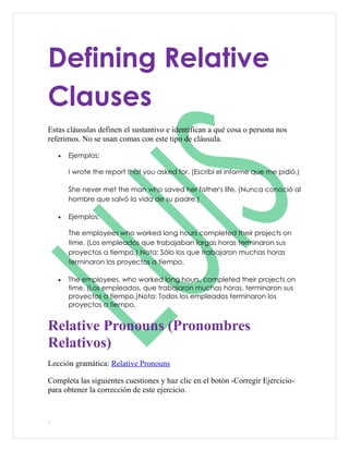 Defining Relative
Clauses
Estas cláusulas definen el sustantivo e identifican a qué cosa o persona nos
referimos. No se usan comas con este tipo de cláusula.

    •   Ejemplos:

        I wrote the report that you asked for. (Escribí el informe que me pidió.)

        She never met the man who saved her father's life. (Nunca conoció al
        hombre que salvó la vida de su padre.)

    •   Ejemplos:

        The employees who worked long hours completed their projects on
        time. (Los empleados que trabajaban largas horas terminaron sus
        proyectos a tiempo.) Nota: Sólo los que trabajaron muchas horas
        terminaron los proyectos a tiempo.

    •   The employees, who worked long hours, completed their projects on
        time. (Los empleados, que trabajaron muchas horas, terminaron sus
        proyectos a tiempo.)Nota: Todos los empleados terminaron los
        proyectos a tiempo.


Relative Pronouns (Pronombres
Relativos)
Lección gramática: Relative Pronouns

Completa las siguientes cuestiones y haz clic en el botón -Corregir Ejercicio-
para obtener la corrección de este ejercicio.


.
 