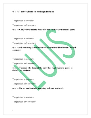 Q1 of 10:   The book that I am reading is fantastic.



The pronoun is necessary.

The pronoun isn't necessary.

Q2 of 10:   Can you buy me the book that won the Booker Prize last year?



The pronoun is necessary.

The pronoun isn't necessary.

      Bill has many CDs which were recorded by his brother's record
Q3 of 10:
company.



The pronoun is necessary.

The pronoun isn't necessary.

        The man who I met at the party last week wants to go out to
Q4 of 10:
dinner this weekend.



The pronoun is necessary.

The pronoun isn't necessary.

Q5 of 10:   Rachel said that she was going to Rome next week.



The pronoun is necessary.

The pronoun isn't necessary.


.
 