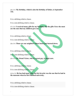 Q6 of 10:   My birthday, which is also the birthday of father, is September
3rd.



It is a defining relative clause.

It is a non-defining relative clause.

        I received many gifts for my birthday, but the gifts I love the most
Q7 of 10:
are the ones that my children gave me.



It is a defining relative clause.

It is a non-defining relative clause.

Q8 of 10:   Those are our neighbors whose house just burned down.



It is a defining relative clause.

It is a non-defining relative clause.

Q9 of 10:   My friend Victor, who is a great guy, is single now.



It is a defining relative clause.

It is a non-defining relative clause.

        He has had many jobs, but his favorite was the one that he had in
Q10 of 10:
the museum when he first finished university.



It is a defining relative clause.

It is a non-defining relative clause.

.
 