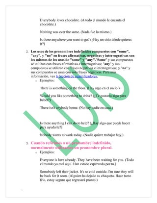 Everybody loves chocolate. (A todo el mundo le encanta el
                chocolate.)

                Nothing was ever the same. (Nada fue lo mismo.)

                Is there anywhere you want to go? (¿Hay un sitio dónde quieras
                ir?)

    2.   Los usos de los pronombres indefinidos compuestos con "some",
         "any", y "no" en frases afirmativas, negativas y interrogrativas son
         los mismos de los usos de "some" y "any"."Some" y sus compuestos
         se utilizan con frases afirmativas e interrogativas; "any" y sus
         compuestos se utilizan con frases negativas e interrogativas; y "no" y
         sus compuestos se usan con solo frases negativas. Para más
         información, ves la lección de cuantificadores.
            o Ejemplos:


                There is something on the floor. (Hay algo en el suelo.)

                Would you like something to drink? (¿Te gustaría algo para
                beber?)

                There isn't anybody home. (No hay nadie en casa.)



                Is there anything I can do to help? (¿Hay algo que pueda hacer
                para ayudarte?)

                Nobody wants to work today. (Nadie quiere trabajar hoy.)

    3.   Cuando refirimos a un pronombre indefinido,
         normalmente utilizamos un pronombre plural.
            o   Ejemplos:

                Everyone is here already. They have been waiting for you. (Todo
                el mundo ya está aquí. Han estado esperando por tu.)

                Somebody left their jacket. It's so cold outside, I'm sure they will
                be back for it soon. (Alguien ha dejado su chaqueta. Hace tanto
                frío, estoy seguro que regresará pronto.)

.
 