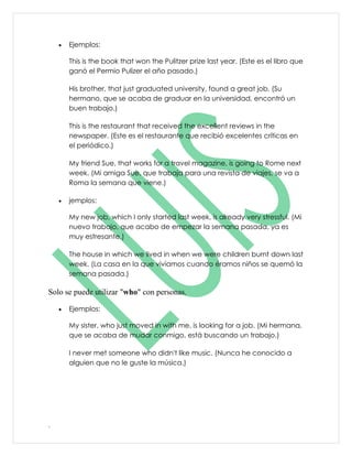 •   Ejemplos:

        This is the book that won the Pulitzer prize last year. (Este es el libro que
        ganó el Permio Pulizer el año pasado.)

        His brother, that just graduated university, found a great job. (Su
        hermano, que se acaba de graduar en la universidad, encontró un
        buen trabajo.)

        This is the restaurant that received the excellent reviews in the
        newspaper. (Este es el restaurante que recibió excelentes críticas en
        el periódico.)

        My friend Sue, that works for a travel magazine, is going to Rome next
        week. (Mi amiga Sue, que trabaja para una revista de viajes, se va a
        Roma la semana que viene.)

    •   jemplos:

        My new job, which I only started last week, is already very stressful. (Mi
        nuevo trabajo, que acabo de empezar la semana pasada, ya es
        muy estresante.)

        The house in which we lived in when we were children burnt down last
        week. (La casa en la que vivíamos cuando éramos niños se quemó la
        semana pasada.)

Solo se puede utilizar "who" con personas.

    •   Ejemplos:

        My sister, who just moved in with me, is looking for a job. (Mi hermana,
        que se acaba de mudar conmigo, está buscando un trabajo.)

        I never met someone who didn't like music. (Nunca he conocido a
        alguien que no le guste la música.)




.
 