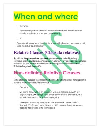 When and where
    •   Ejemplos:

        The university where I teach is an excellent school. (La universidad
        donde enseño es una escuela excelente.)

    •   P

    Can you tell me when is the best time to call? (¿Puedes decirme cuando
    es la mejor hora para llamar?)


Relative Clauses (Cláusula relativas)
Se utilizan los pronombres relativos para unir dos o más cláusulas y
formando así lo que llamamos "cláusulas relativas". Hay dos tipos de cláusulas
relativas: las que añaden información adicional y aquellos que modificar (o
definir) el sujeto de la oración.


Non-defining Relative Clauses
Estas cláusulas agregan información adicional. Se utiliza comas para separar la
cláusula relativa del resto de la oración.

    •   Ejemplos:

        My friend Tony, who is an excellent writer, is helping me with my
        English paper. (Mi amigo Tony, quien es un escritor excelente, está
        ayundandome con mi estudio de Inglés.)

        The report, which my boss asked me to write last week, still isn't
        finished. (El informe, que mi jefe me pidió que escribiera la semana
        pasada, todavía no está terminado.)




.
 