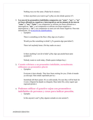 Nothing was ever the same. (Nada fue lo mismo.)

              Is there anywhere you want to go? (¿Hay un sitio dónde quieras ir?)

  2. Los usos de los pronombres indefinidos compuestos con "some", "any", y "no"
       en frases afirmativas, negativas y interrogrativas son los mismos de los usos de
       "some" y "any"."Some" y sus compuestos se utilizan con frases afirmativas e
       interrogativas; "any" y sus compuestos se utilizan con frases negativas e
       interrogativas; y "no" y sus compuestos se usan con solo frases negativas. Para más
       información, ves la lección de cuantificadores.
           o Ejemplos:

              There is something on the floor. (Hay algo en el suelo.)

              Would you like something to drink? (¿Te gustaría algo para beber?)

              There isn't anybody home. (No hay nadie en casa.)



              Is there anything I can do to help? (¿Hay algo que pueda hacer para
              ayudarte?)

              Nobody wants to work today. (Nadie quiere trabajar hoy.)

  3.   Cuando refirimos a un pronombre indefinido, normalmente
       utilizamos un pronombre plural.
          o   Ejemplos:

              Everyone is here already. They have been waiting for you. (Todo el mundo
              ya está aquí. Han estado esperando por tu.)

              Somebody left their jacket. It's so cold outside, I'm sure they will be back for
              it soon. (Alguien ha dejado su chaqueta. Hace tanto frío, estoy seguro que
              regresará pronto.)

  4.   Podemos utilizar el genetivo sajon con pronombres
       indefinidos de personas y cosas para indicar posesión.
          o   Ejemplo:

              Is this anyone's seat? (¿Hay alguien sentado en este asiento?)




ANDRADE SEBASTÁN
 
