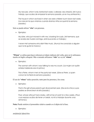 My new job, which I only started last week, is already very stressful. (Mi nuevo
       trabajo, que acabo de empezar la semana pasada, ya es muy estresante.)

       The house in which we lived in when we were children burnt down last week.
       (La casa en la que vivíamos cuando éramos niños se quemó la semana
       pasada.)

Solo se puede utilizar "who" con personas.

   •   Ejemplos:

       My sister, who just moved in with me, is looking for a job. (Mi hermana, que
       se acaba de mudar conmigo, está buscando un trabajo.)

       I never met someone who didn't like music. (Nunca he conocido a alguien
       que no le guste la música.)




"Whom" se utiliza para hacer referencia al objeto indirecto del verbo, pero no lo utilizamos
mucho en Inglés coloquial. Más a menudo utilizamos "who" en vez de "whom".

   •   Ejemplos:

       The woman with whom I was talking to was my cousin. (La mujer con quién
       estaba hablando era mi prima.)

       This is Peter, whom I met at the party last week. (Este es Peter, a quien
       conocí en la fiesta la semana pasada.)

El uso de "whose" indica posesión, tanto para las personas y las cosas.

   •   Ejemplos:

       That is the girl whose parents got divorced last year. (Esa es la chica cuyos
       padres se divorciaron el año pasado.)

       Paul, whose wife just had a baby, will not be at work for a few weeks. (Paul,
       cuyo esposa acaba de tener un bebé, no irá a trabajar durante unas
       semanas.)

Nota: Puede omitirse el pronombre relativo cuando es el objeto de la frase.

   •   Ejemplos:


ANDRADE SEBASTÁN
 