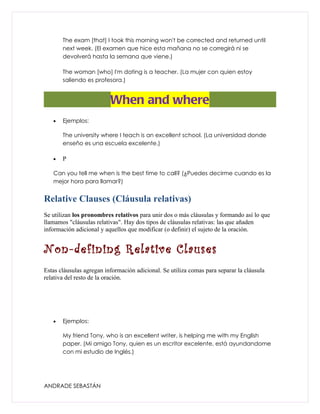 The exam [that] I took this morning won't be corrected and returned until
       next week. (El examen que hice esta mañana no se corregirá ni se
       devolverá hasta la semana que viene.)

       The woman [who] I'm dating is a teacher. (La mujer con quien estoy
       saliendo es profesora.)


                          When and where
   •   Ejemplos:

       The university where I teach is an excellent school. (La universidad donde
       enseño es una escuela excelente.)

   •   P

   Can you tell me when is the best time to call? (¿Puedes decirme cuando es la
   mejor hora para llamar?)


Relative Clauses (Cláusula relativas)
Se utilizan los pronombres relativos para unir dos o más cláusulas y formando así lo que
llamamos "cláusulas relativas". Hay dos tipos de cláusulas relativas: las que añaden
información adicional y aquellos que modificar (o definir) el sujeto de la oración.


Non-defining Relative Clauses
Estas cláusulas agregan información adicional. Se utiliza comas para separar la cláusula
relativa del resto de la oración.




   •   Ejemplos:

       My friend Tony, who is an excellent writer, is helping me with my English
       paper. (Mi amigo Tony, quien es un escritor excelente, está ayundandome
       con mi estudio de Inglés.)




ANDRADE SEBASTÁN
 