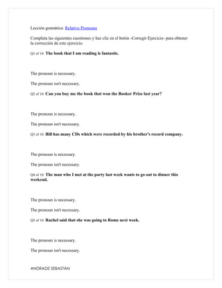 Lección gramática: Relative Pronouns

Completa las siguientes cuestiones y haz clic en el botón -Corregir Ejercicio- para obtener
la corrección de este ejercicio.

Q1 of 10: The book that I am reading is fantastic.




The pronoun is necessary.

The pronoun isn't necessary.

Q2 of 10: Can you buy me the book that won the Booker Prize last year?




The pronoun is necessary.

The pronoun isn't necessary.

Q3 of 10: Bill has many CDs which were recorded by his brother's record company.




The pronoun is necessary.

The pronoun isn't necessary.

Q4 of 10: The man who I met at the party last week wants to go out to dinner this
weekend.



The pronoun is necessary.

The pronoun isn't necessary.

Q5 of 10: Rachel said that she was going to Rome next week.




The pronoun is necessary.

The pronoun isn't necessary.



ANDRADE SEBASTÁN
 