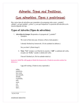 Adverbs: Types and Positions
        (Los adverbios: Tipos y posiciones)
Hay varios tipos de adverbios que responden a las preguntas tales como: ¿cuándo?,
¿dónde?, ¿en qué medida?, ¿cómo? y ¿con qué frequencia? La posición del adverbio en la
oración depende del tipo.

Types of Adverbs (Tipos de adverbios)
     1. Adverbios de tiempo: Responden a la pregunta de "¿cuándo?"
            o    Ejemplos:

                 We went to Paris last year. (Fuimos a París el año pasado.)

                 I already finished my homework. (Ya he acabado los deberes.)

                 See you later! (¡Hasta luego!)

            2. Nota: "Yet" siempre va al final de la oración y "still" va adelante del verbo,
                 excepto con "to be," cuando va detrás del verbo.

                 I haven't finished yet. (No he acabado todavía.)
                 1
Ilustración 1ISPED   He still needs to finish his homework. (Todavía necesita acabar los
deberes.)

                 I am still waiting. (Todavía estoy esperando.)

        today,
        tomorrow,
        last week,
        next month,
        already,
        eventually,
        still,
        soon,
        yet,
        now,
        later...


1
    ECHO POR


ANDRADE SEBASTÁN
 