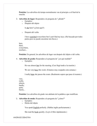 Posición: Los adverbios de tiempo normalmente van al principio o al final de la
     oración.

  3. Adverbios de lugar: Responden a la pregunta de "¿dónde?"
         o   Ejemplos:
         o   Después del objeto

             Is she here? (¿Está aquí?)

         o   Después del verbo

             I have searched everywhere but I can't find my keys. (He buscado por todos
             partes pero no puedo encontrar mis llaves.)

     here,
     there,
     everywhere,
     nowhere...

     Posición: En general, los adverbios de lugar van después del objeto o del verbo.

  4. Adverbios de grado: Responden a la pregunta de "¿en qué medida?"
         o   Ejemplos:

             He was almost late for the meeting. (Casi llegó tarde a la reunión.)

             We are very busy this week. (Estamos muy ocupados esta semana.)

             I really hope she passes the exam. (Realmente espero que pase el examen.)

     very,
     really,
     almost,
     hardly,
     quite,
     barely...

     Posición: Los adverbios de grado van adelante de la palabra a que modifican.

  5. Adverbios de modo: Responden a la pregunta de "¿cómo?"
         o   Ejemplos:
         o   Detrás del objeto

             You speak English perfectly. (Hablas inglés perfectamente.)

             She read the book quickly. (Leyó el libro rápidamente.)

ANDRADE SEBASTÁN
 