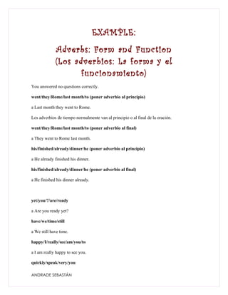 EXAMPLE:
             Adverbs: Form and Function
             (Los adverbios: La forma y el
                    funcionamiento)
You answered no questions correctly.

went/they/Rome/last month/to (poner adverbio al principio)

a Last month they went to Rome.

Los adverbios de tiempo normalmente van al principio o al final de la oración.

went/they/Rome/last month/to (poner adverbio al final)

a They went to Rome last month.

his/finished/already/dinner/he (poner adverbio al principio)

a He already finished his dinner.

his/finished/already/dinner/he (poner adverbio al final)

a He finished his dinner already.



yet/you/?/are/ready

a Are you ready yet?

have/we/time/still

a We still have time.

happy/I/really/see/am/you/to

a I am really happy to see you.

quickly/speak/very/you

ANDRADE SEBASTÁN
 
