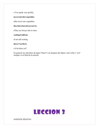 a You speak very quickly.

never/eats/she/vegetables

aShe never eats vegetables.

they/late/class/always/are/to

aThey are always late to class.

waiting/I/still/am

aI am still waiting.

there/?/yet/he/is

a Is he there yet?

En general, los adverbios de lugar ("there") van después del objeto o del verbo y "yet"
siempre va al final de la oración.




                          LECCION 3
ANDRADE SEBASTÁN
 