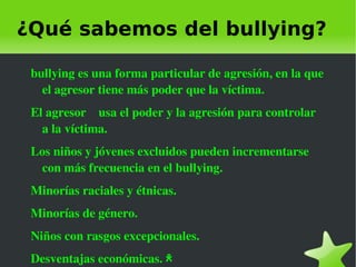 ¿Qué sabemos del bullying?

    bullying es una forma particular de agresión, en la que 
      el agresor tiene más poder que la víctima.
    El agresor    usa el poder y la agresión para controlar 
      a la víctima.
    Los niños y jóvenes excluidos pueden incrementarse 
     con más frecuencia en el bullying.
    Minorías raciales y étnicas.
    Minorías de género.
    Niños con rasgos excepcionales.
    Desventajas económicas. ﾺ       
 