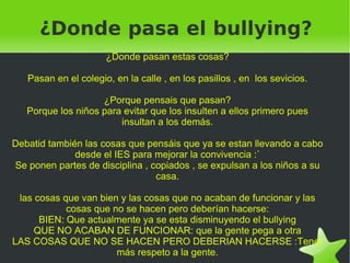   ¿Donde pasa el bullying?
                      ¿Donde pasan estas cosas?

   Pasan en el colegio, en la calle , en los pasillos , en los sevicios.

                    ¿Porque pensais que pasan?
   Porque los niños para evitar que los insulten a ellos primero pues
                        insultan a los demás.

Debatid también las cosas que pensáis que ya se estan llevando a cabo
              desde el IES para mejorar la convivencia :`
Se ponen partes de disciplina , copiados , se expulsan a los niños a su
                                 casa.

  las cosas que van bien y las cosas que no acaban de funcionar y las
             cosas que no se hacen pero deberían hacerse:
       BIEN: Que actualmente ya se esta disminuyendo el bullying
      QUE NO ACABAN DE FUNCIONAR: que la gente pega a otra
LAS COSAS QUE NO SE HACEN PERO DEBERIAN HACERSE :Tener
                        más respeto a la gente.
                                       
 