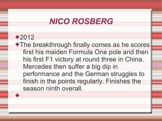 NICO ROSBERG
2012
The breakthrough       finally comes as he scores
    first his maiden Formula One pole and then
    his first F1 victory at round three in China.
    Mercedes then suffer a big dip in
    performance and the German struggles to
    finish in the points regularly. Finishes the
    season ninth overall.

 