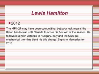 Lewis Hamilton
 2012
The MP4-27 may have been competitive, but poor luck means the
Briton has to wait until Canada to score his first win of the season. He
follows it up with victories in Hungary, Italy and the USA but
mechanical gremlins blunt his title charge. Signs to Mercedes for
2013.
 