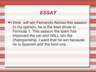 ESSAY
I   think will win Fernando Alonso this season
     In my opinion, he is the best driver in
     Formula 1. This season the team has
     improved the car and WILL win the
     championship. I want that he win because
     he is Spanish and the best one.
 