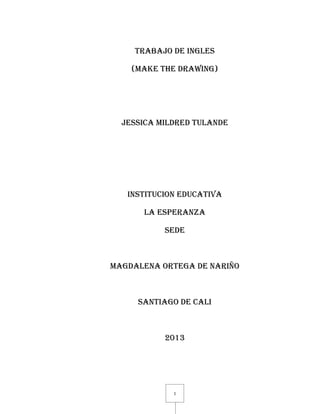 1
TRABAJO DE INGLES
(MAKE THE DRAWING)
JESSICA MILDRED TULANDE
INSTITUCION EDUCATIVA
LA ESPERANZA
SEDE
MAGDALENA ORTEGA DE NARIÑO
SANTIAGO DE CALI
2013
 