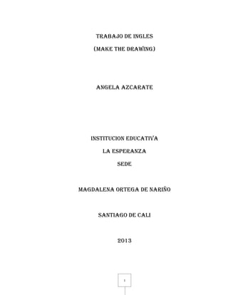1
TRABAJO DE INGLES
(MAKE THE DRAWING)
ANGELA AZCARATE
INSTITUCION EDUCATIVA
LA ESPERANZA
SEDE
MAGDALENA ORTEGA DE NARIÑO
SANTIAGO DE CALI
2013
 