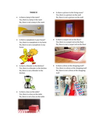 THERE IS



Is there a picture in the living room?
Yes, there is a picture on the wall
No, there is not a picture on the wall



Is there a lamp in the room?
Yes, there is a lamp in the room
No, there is not a lamp in the room



Is there a saxophone in your house?
Yes, there is a saxophone in my home
No, there is not a saxophone in my
home



Is there a carpet red on the floor?
Yes, there is a carpet red on the floor
No, there is not a carpet red on the floor



Is there a blender in the kitchen?
Yes, there is a blender in the kitchen
No, there is not a blender in the
kitchen



Is there a dress at the shopping mall?
Yes, there is a dress at the shopping mall
No, there is not a dress at the shopping
mall



Is there a box on the table?
Yes, there is a box on the table
No, there is not a box on the table

 