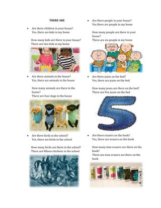 THERE ARE




Are there children in your house?
Yes, there are kids in my home

How many people are there in your
house?
There are six people in my home

How many kids are there in your house?
There are two kids in my home



Are there animals in the house?
Yes, there are animals in the house



How many animals are there in the
house?
There are four dogs in the house



Are there birds in the school?
Yes, there are birds in the school
How many birds are there in the school?
There are fifteen chickens in the school

Are there people in your house?
Yes there are people in my home

Are there jeans on the bed?
Yes, there are jeans on the bed
How many jeans are there on the bed?
There are five jeans on the bed



Are there erasers on the book?
Yes, there are erasers on the book
How many nine erasers are there on the
book?
There are nine erasers are there on the
book

 