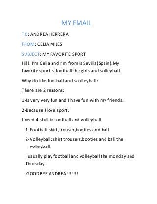 MY EMAIL
TO: ANDREA HERRERA
FROM: CELIA MIJES
SUBJECT: MY FAVORITE SPORT
Hi!!. I’m Celia and I’m from is Sevilla(Spain).My
favorite sport is football the girls and volleyball.
Why do like football and vaolleyball?
There are 2 reasons:
1-Is very very fun and I have fun with my friends.
2-Because I love sport.
I need 4 stull in football and volleyball.
1-Football:shirt,trouser,booties and ball.
2-Volleyball: shirt trousers,booties and ball the
volleyball.
I usually play football and volleyball the monday and
Thursday.
GOODBYE ANDREA!!!!!!!
 