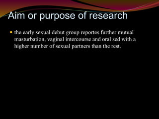 Aim or purpose of research 
 the early sexual debut group reportes further mutual 
masturbation, vaginal intercourse and oral sed with a 
higher number of sexual partners than the rest. 
 