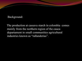 Background: 
The production at cassava starch in colombia comes 
mainly from the northern region of the cauca 
departament in small communities agricultural 
industries known as “rallanderias”. 
 