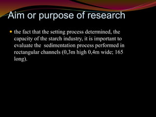 Aim or purpose of research 
 the fact that the setting process determined, the 
capacity of the starch industry, it is important to 
evaluate the sedimentation process performed in 
rectangular channels (0,3m high 0,4m wide; 165 
long). 
 