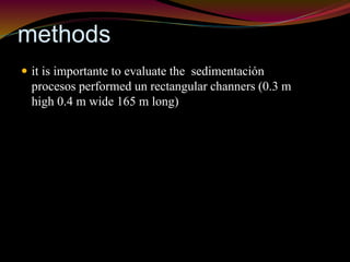 methods 
 it is importante to evaluate the sedimentación 
procesos performed un rectangular channers (0.3 m 
high 0.4 m wide 165 m long) 
 