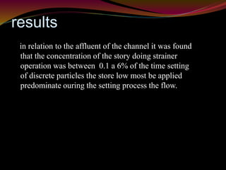 results 
in relation to the affluent of the channel it was found 
that the concentration of the story doing strainer 
operation was between 0.1 a 6% of the time setting 
of discrete particles the store low most be applied 
predominate ouring the setting process the flow. 
 