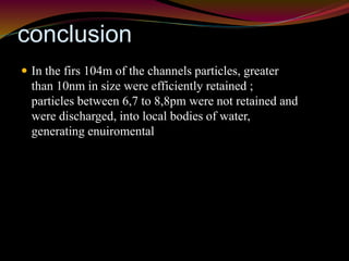 conclusion 
 In the firs 104m of the channels particles, greater 
than 10nm in size were efficiently retained ; 
particles between 6,7 to 8,8pm were not retained and 
were discharged, into local bodies of water, 
generating enuiromental 
 