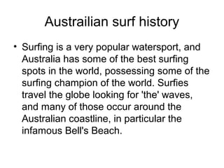 Austrailian surf history
• Surfing is a very popular watersport, and
Australia has some of the best surfing
spots in the world, possessing some of the
surfing champion of the world. Surfies
travel the globe looking for 'the' waves,
and many of those occur around the
Australian coastline, in particular the
infamous Bell's Beach.
 