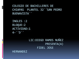 COLEGIO DE BACHILLERES DE
CHIAPAS PLANTEL 32´´SAN PEDRO
BUENAVISTA´´
INGLES :2
BLOQUE:2
ACTIVIDAD:1
4-´´D´´
LIC:DIEGO RAMOS NUÑEZ
PRESENTA(A)
FIDEL JOSE
HERNANDEZ
 