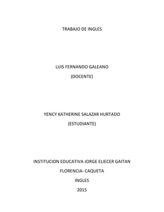 TRABAJO DE INGLES
LUIS FERNANDO GALEANO
(DOCENTE)
YENCY KATHERINE SALAZAR HURTADO
(ESTUDIANTE)
INSTITUCION EDUCATIVA JORGE ELIECER GAITAN
FLORENCIA- CAQUETA
INGLES
2015
 