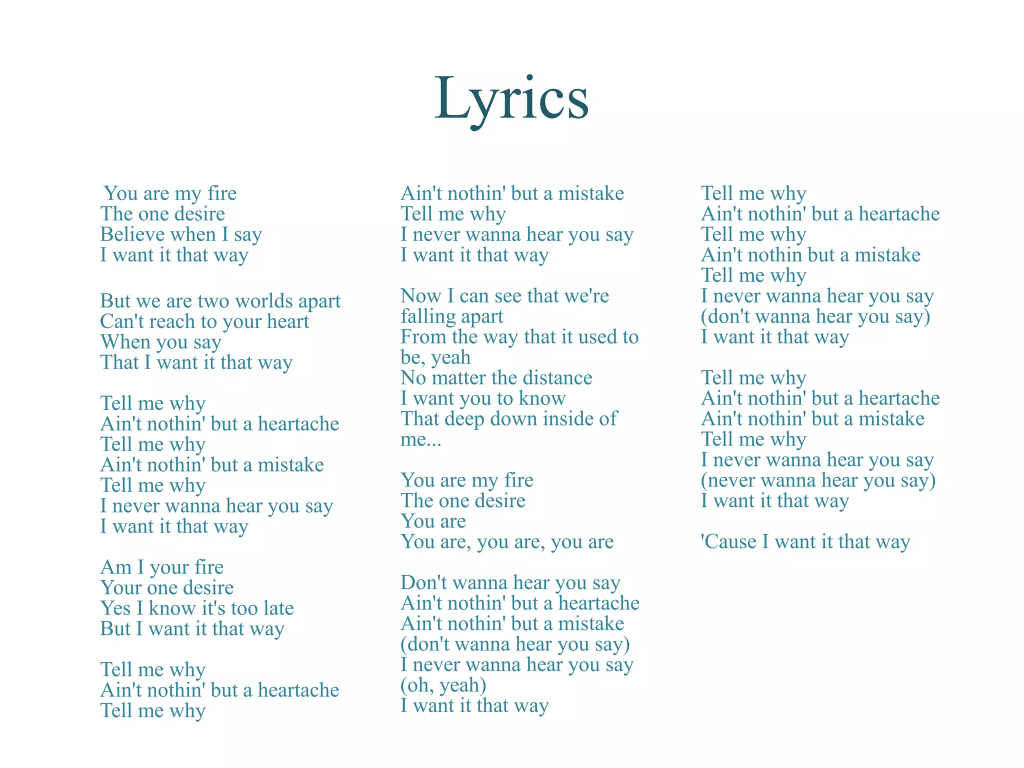Lyrics
You are my fire
The one desire
Believe when I say
I want it that way
But we are two worlds apart
Can't reach to your heart
When you say
That I want it that way
Tell me why
Ain't nothin' but a heartache
Tell me why
Ain't nothin' but a mistake
Tell me why
I never wanna hear you say
I want it that way
Am I your fire
Your one desire
Yes I know it's too late
But I want it that way
Tell me why
Ain't nothin' but a heartache
Tell me why
Ain't nothin' but a mistake
Tell me why
I never wanna hear you say
I want it that way
Now I can see that we're
falling apart
From the way that it used to
be, yeah
No matter the distance
I want you to know
That deep down inside of
me...
You are my fire
The one desire
You are
You are, you are, you are
Don't wanna hear you say
Ain't nothin' but a heartache
Ain't nothin' but a mistake
(don't wanna hear you say)
I never wanna hear you say
(oh, yeah)
I want it that way
Tell me why
Ain't nothin' but a heartache
Tell me why
Ain't nothin but a mistake
Tell me why
I never wanna hear you say
(don't wanna hear you say)
I want it that way
Tell me why
Ain't nothin' but a heartache
Ain't nothin' but a mistake
Tell me why
I never wanna hear you say
(never wanna hear you say)
I want it that way
'Cause I want it that way
 
